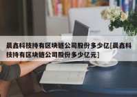 晨鑫科技持有区块链公司股份多少亿[晨鑫科技持有区块链公司股份多少亿元]