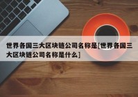 世界各国三大区块链公司名称是[世界各国三大区块链公司名称是什么]